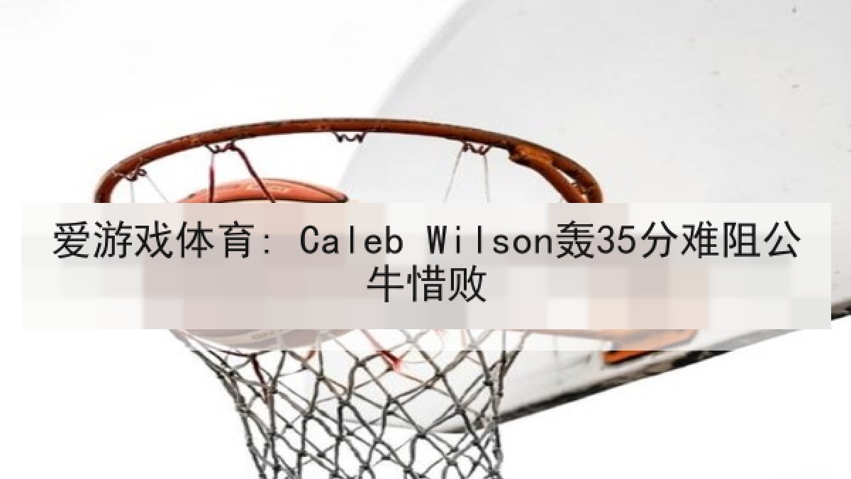 爱游戏体育: Caleb Wilson轰35分难阻公牛惜败