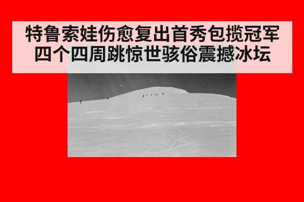 特鲁索娃伤愈复出首秀包揽冠军 四个四周跳惊世骇俗震撼冰坛